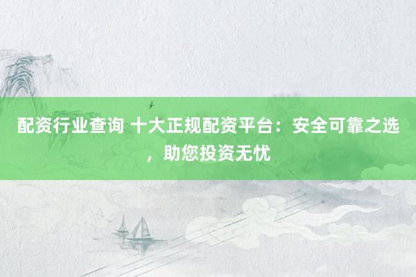 配资行业查询 十大正规配资平台：安全可靠之选，助您投资无忧