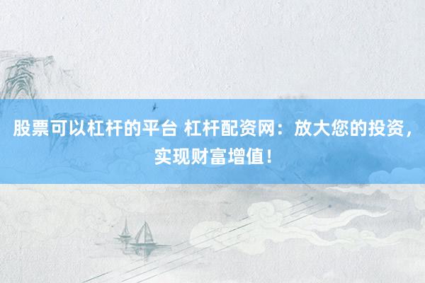 股票可以杠杆的平台 杠杆配资网：放大您的投资，实现财富增值！