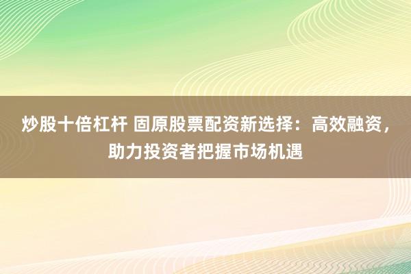 炒股十倍杠杆 固原股票配资新选择：高效融资，助力投资者把握市场机遇