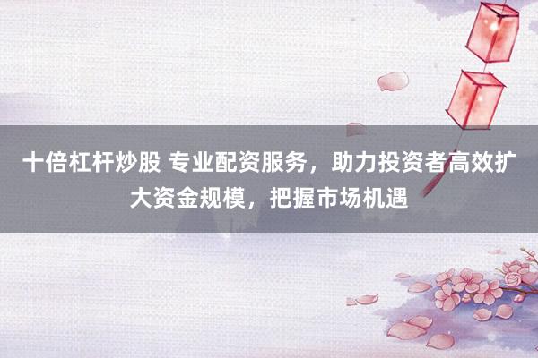 十倍杠杆炒股 专业配资服务，助力投资者高效扩大资金规模，把握市场机遇