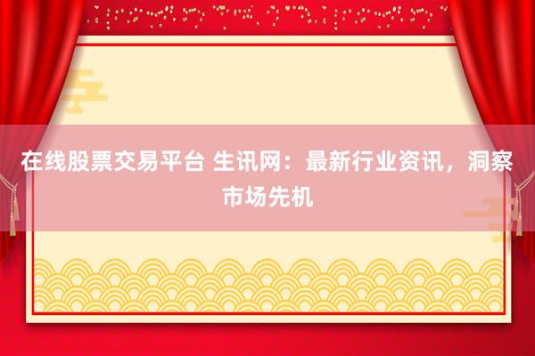 在线股票交易平台 生讯网：最新行业资讯，洞察市场先机