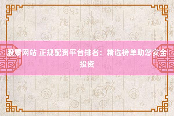 股票网站 正规配资平台排名：精选榜单助您安全投资