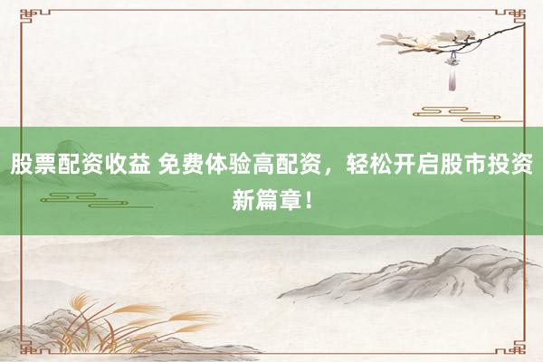 股票配资收益 免费体验高配资，轻松开启股市投资新篇章！
