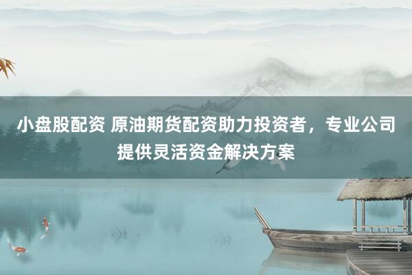 小盘股配资 原油期货配资助力投资者，专业公司提供灵活资金解决方案
