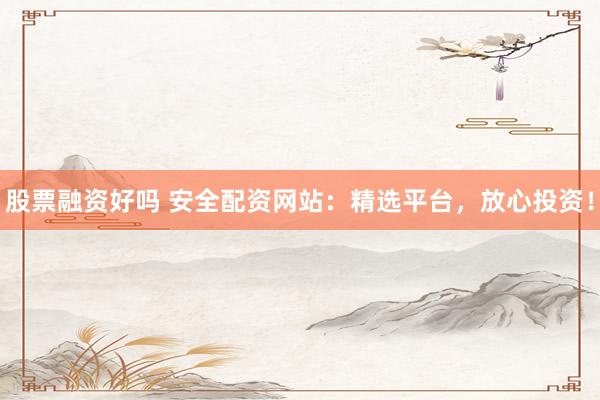 股票融资好吗 安全配资网站：精选平台，放心投资！