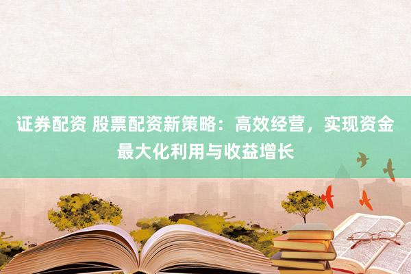 证券配资 股票配资新策略：高效经营，实现资金最大化利用与收益增长