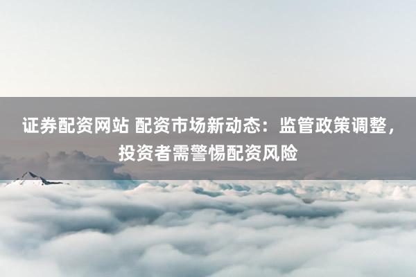 证券配资网站 配资市场新动态：监管政策调整，投资者需警惕配资风险