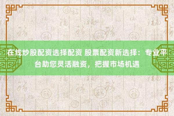 在线炒股配资选择配资 股票配资新选择：专业平台助您灵活融资，把握市场机遇
