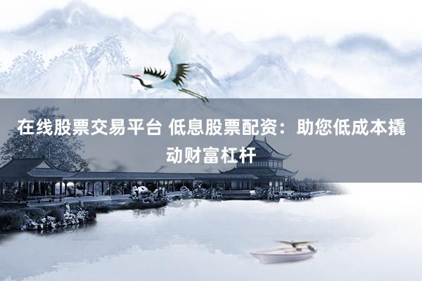 在线股票交易平台 低息股票配资：助您低成本撬动财富杠杆