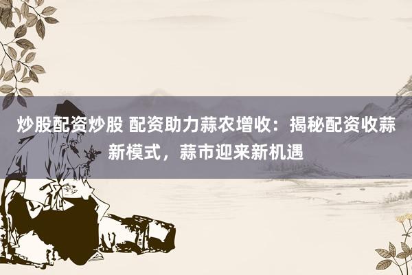 炒股配资炒股 配资助力蒜农增收：揭秘配资收蒜新模式，蒜市迎来新机遇