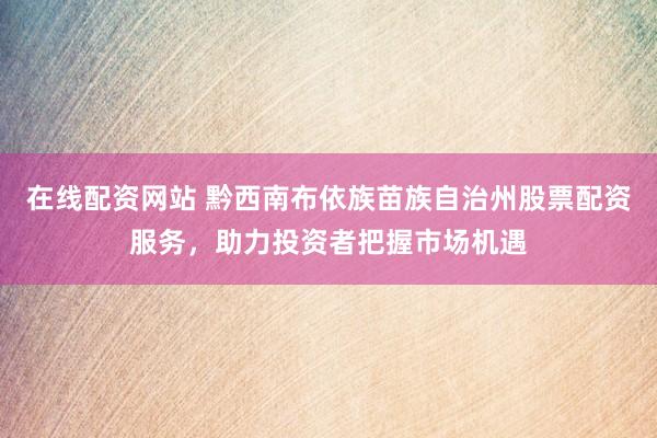 在线配资网站 黔西南布依族苗族自治州股票配资服务，助力投资者把握市场机遇