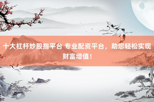 十大杠杆炒股指平台 专业配资平台，助您轻松实现财富增值！