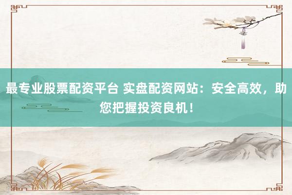 最专业股票配资平台 实盘配资网站：安全高效，助您把握投资良机！