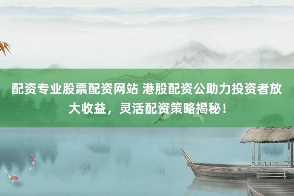 配资专业股票配资网站 港股配资公助力投资者放大收益，灵活配资策略揭秘！