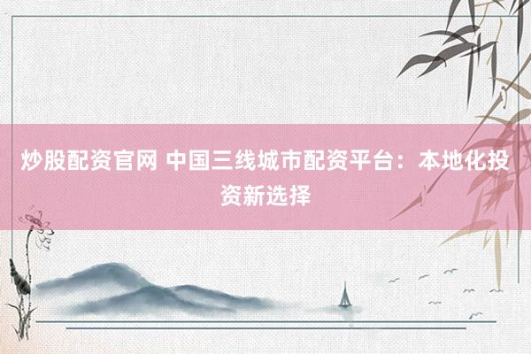 炒股配资官网 中国三线城市配资平台：本地化投资新选择