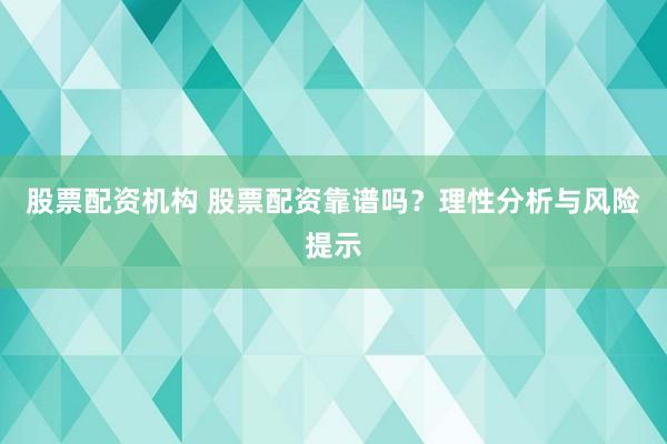 股票配资机构 股票配资靠谱吗？理性分析与风险提示