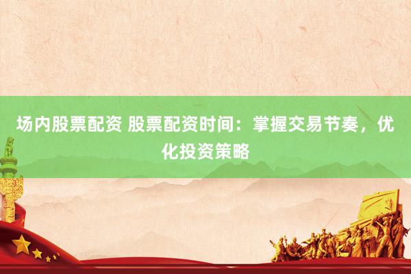 场内股票配资 股票配资时间：掌握交易节奏，优化投资策略