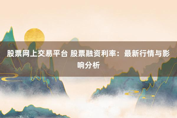 股票网上交易平台 股票融资利率：最新行情与影响分析