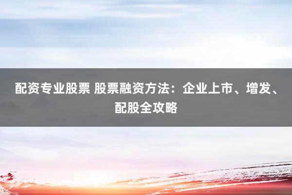 配资专业股票 股票融资方法：企业上市、增发、配股全攻略