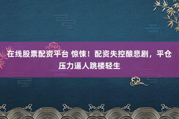 在线股票配资平台 惊悚！配资失控酿悲剧，平仓压力逼人跳楼轻生