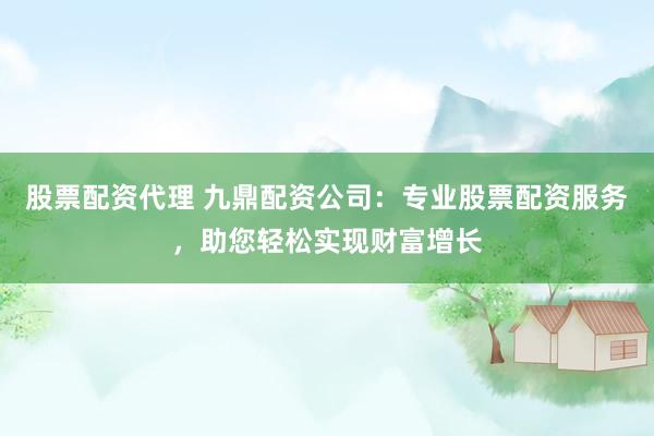 股票配资代理 九鼎配资公司：专业股票配资服务，助您轻松实现财富增长