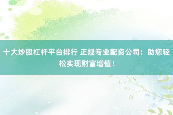 十大炒股杠杆平台排行 正规专业配资公司：助您轻松实现财富增值！