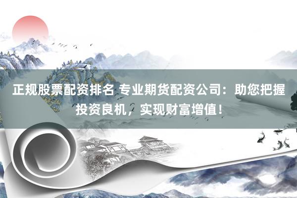 正规股票配资排名 专业期货配资公司：助您把握投资良机，实现财富增值！