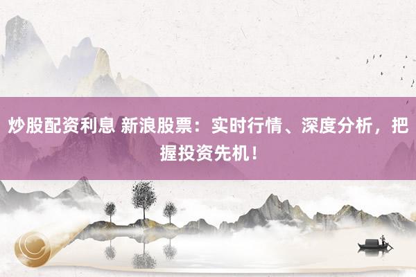 炒股配资利息 新浪股票：实时行情、深度分析，把握投资先机！