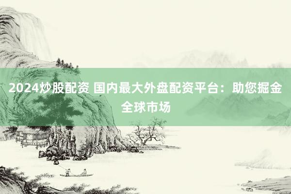 2024炒股配资 国内最大外盘配资平台:助您掘金全球市场