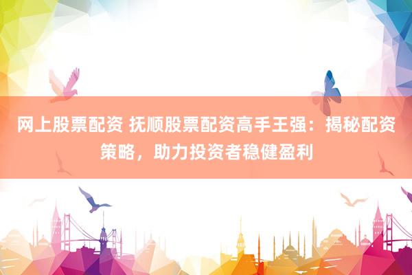 网上股票配资 抚顺股票配资高手王强:揭秘配资策略,助力投资者稳健盈利