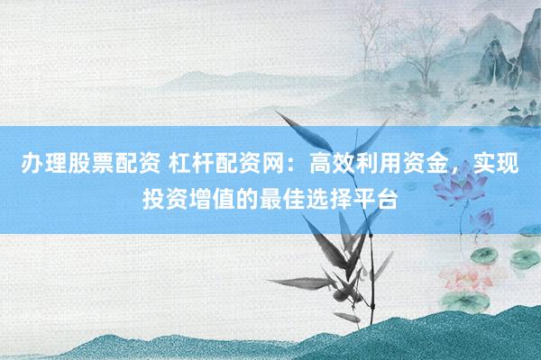 办理股票配资 杠杆配资网:高效利用资金,实现投资增值的最佳选择平台
