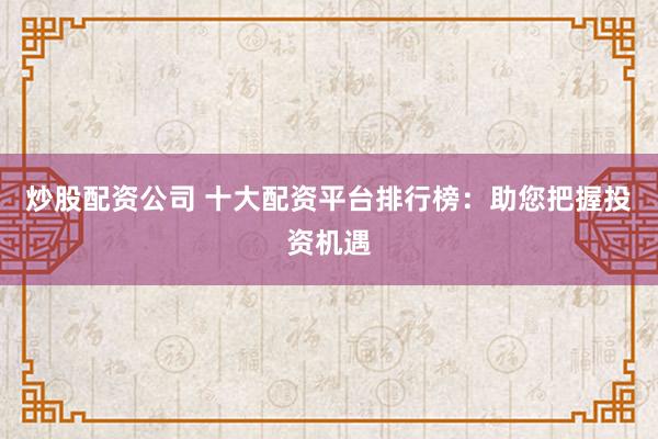 炒股配资公司 十大配资平台排行榜：助您把握投资机遇