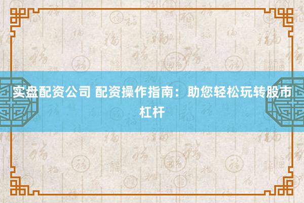 实盘配资公司 配资操作指南：助您轻松玩转股市杠杆