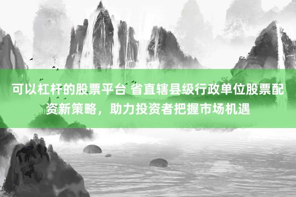 可以杠杆的股票平台 省直辖县级行政单位股票配资新策略，助力投资者把握市场机遇