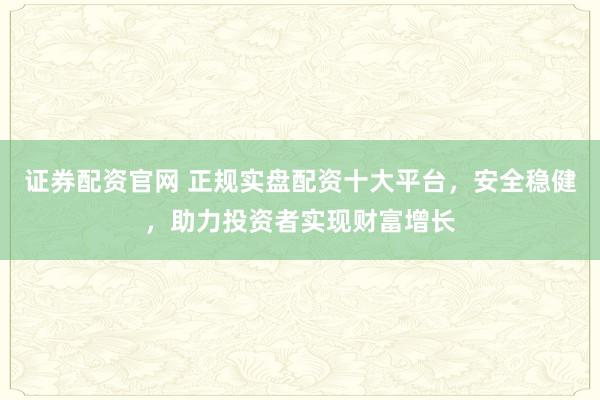 证券配资官网 正规实盘配资十大平台,安全稳健,助力投资者实现财富增长