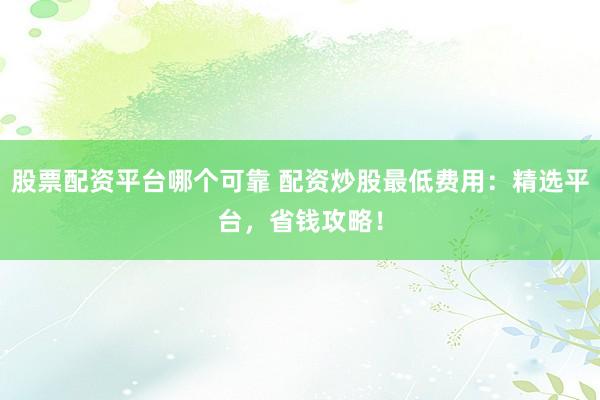 股票配资平台哪个可靠 配资炒股最低费用:精选平台,省钱攻略!