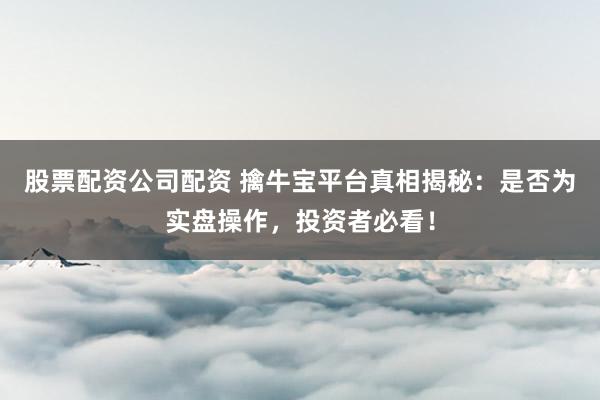 股票配资公司配资 擒牛宝平台真相揭秘：是否为实盘操作，投资者必看！