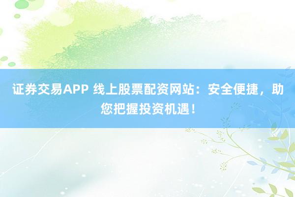 证券交易APP 线上股票配资网站:安全便捷,助您把握投资机遇!