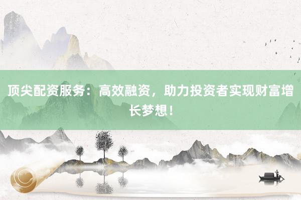 顶尖配资服务:高效融资,助力投资者实现财富增长梦想!