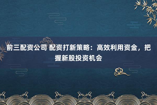 前三配资公司 配资打新策略:高效利用资金,把握新股投资机会