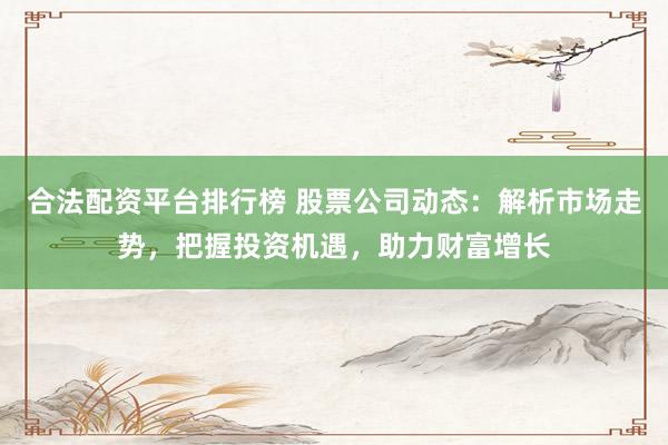 合法配资平台排行榜 股票公司动态:解析市场走势,把握投资机遇,助力财富增长