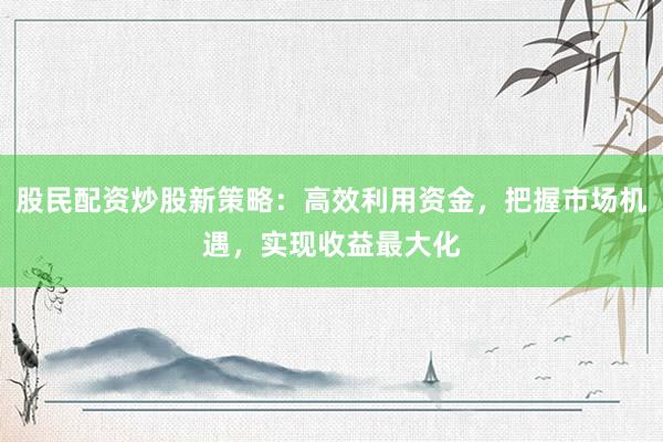 股民配资炒股新策略：高效利用资金，把握市场机遇，实现收益最大化
