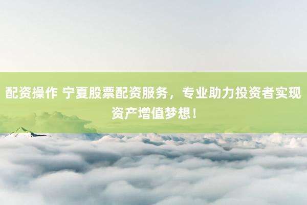 配资操作 宁夏股票配资服务，专业助力投资者实现资产增值梦想！