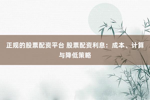 正规的股票配资平台 股票配资利息：成本、计算与降低策略