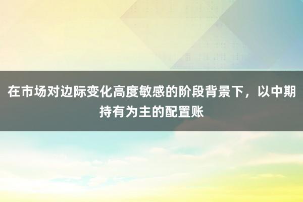 在市场对边际变化高度敏感的阶段背景下，以中期持有为主的配置账