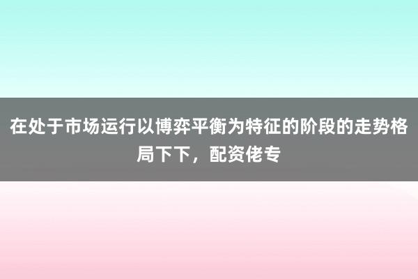 在处于市场运行以博弈平衡为特征的阶段的走势格局下下，配资佬专