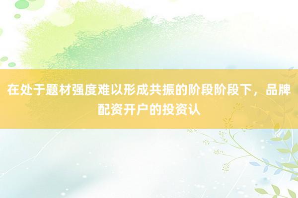 在处于题材强度难以形成共振的阶段阶段下，品牌配资开户的投资认