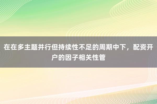 在在多主题并行但持续性不足的周期中下，配资开户的因子相关性管