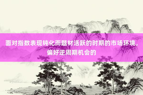面对指数表现钝化而题材活跃的时期的市场环境，偏好逆周期机会的