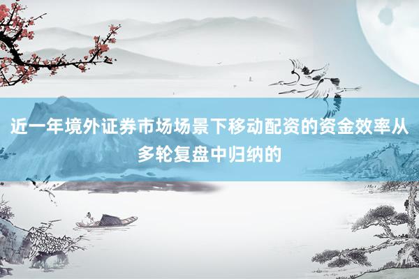 近一年境外证券市场场景下移动配资的资金效率从多轮复盘中归纳的
